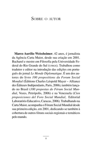 BOLSA FAMÍLIA



               SOBRE       O AUTOR




  Marco Aurélio Weissheimer, 42 anos, é jornalista
da Agência Carta Maior, desde sua criação em 2001.
Bacharel e mestre em Filosofia pela Universidade Fe-
deral do Rio Grande do Sul (UFRGS). Trabalhou como
tradutor e editor na introdução das edições em portu-
guês do jornal Le Monde Diplomatique. É um dos au-
tores do livro 100 propositions du Forum Social
Mondial (Éditions Charles Léopold Mayer – Alliance
des Éditeurs Indépendants, Paris, 2006), também lança-
do no Brasil (100 propostas do Fórum Social Mun-
dial, Vozes, Petrópolis, 2006) e na Venezuela (Cien
proposiciones del Foro Social Mundial, Editorial
Laboratório Educativo, Caracas, 2006). Trabalhando na
Carta Maior, acompanha o Fórum Social Mundial desde
sua primeira edição, em 2001, dedicando-se também à
cobertura de outros fóruns sociais regionais e temáticos
pelo mundo.




                           8
 