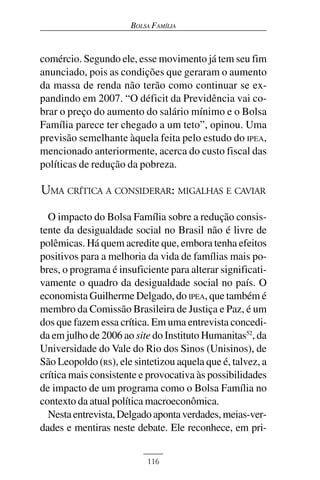 BOLSA FAMÍLIA



comércio. Segundo ele, esse movimento já tem seu fim
anunciado, pois as condições que geraram o aumento
da massa de renda não terão como continuar se ex-
pandindo em 2007. “O déficit da Previdência vai co-
brar o preço do aumento do salário mínimo e o Bolsa
Família parece ter chegado a um teto”, opinou. Uma
previsão semelhante àquela feita pelo estudo do IPEA,
mencionado anteriormente, acerca do custo fiscal das
políticas de redução da pobreza.

UMA CRÍTICA A CONSIDERAR: MIGALHAS E CAVIAR
  O impacto do Bolsa Família sobre a redução consis-
tente da desigualdade social no Brasil não é livre de
polêmicas. Há quem acredite que, embora tenha efeitos
positivos para a melhoria da vida de famílias mais po-
bres, o programa é insuficiente para alterar significati-
vamente o quadro da desigualdade social no país. O
economista Guilherme Delgado, do IPEA, que também é
membro da Comissão Brasileira de Justiça e Paz, é um
dos que fazem essa crítica. Em uma entrevista concedi-
da em julho de 2006 ao site do Instituto Humanitas52, da
Universidade do Vale do Rio dos Sinos (Unisinos), de
São Leopoldo (RS), ele sintetizou aquela que é, talvez, a
crítica mais consistente e provocativa às possibilidades
de impacto de um programa como o Bolsa Família no
contexto da atual política macroeconômica.
  Nesta entrevista, Delgado aponta verdades, meias-ver-
dades e mentiras neste debate. Ele reconhece, em pri-


                           116
 