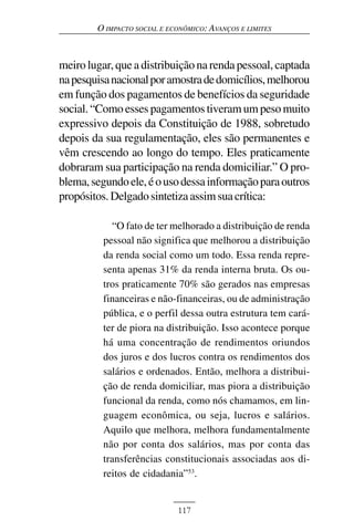 O IMPACTO SOCIAL E ECONÔMICO: AVANÇOS E LIMITES



meiro lugar, que a distribuição na renda pessoal, captada
na pesquisa nacional por amostra de domicílios, melhorou
em função dos pagamentos de benefícios da seguridade
social. “Como esses pagamentos tiveram um peso muito
expressivo depois da Constituição de 1988, sobretudo
depois da sua regulamentação, eles são permanentes e
vêm crescendo ao longo do tempo. Eles praticamente
dobraram sua participação na renda domiciliar.” O pro-
blema, segundo ele, é o uso dessa informação para outros
propósitos. Delgado sintetiza assim sua crítica:

            “O fato de ter melhorado a distribuição de renda
          pessoal não significa que melhorou a distribuição
          da renda social como um todo. Essa renda repre-
          senta apenas 31% da renda interna bruta. Os ou-
          tros praticamente 70% são gerados nas empresas
          financeiras e não-financeiras, ou de administração
          pública, e o perfil dessa outra estrutura tem cará-
          ter de piora na distribuição. Isso acontece porque
          há uma concentração de rendimentos oriundos
          dos juros e dos lucros contra os rendimentos dos
          salários e ordenados. Então, melhora a distribui-
          ção de renda domiciliar, mas piora a distribuição
          funcional da renda, como nós chamamos, em lin-
          guagem econômica, ou seja, lucros e salários.
          Aquilo que melhora, melhora fundamentalmente
          não por conta dos salários, mas por conta das
          transferências constitucionais associadas aos di-
          reitos de cidadania”53.


                             117
 