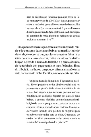 O IMPACTO SOCIAL E ECONÔMICO: AVANÇOS E LIMITES



         nem na distribuição funcional para que possa se fa-
         lar numa reversão de 2004/2005. Então, para deixar
         claro, a verdade é que melhorou a renda da PNAD. E a
         meia verdade (talvez até mentira), é que melhorou a
         distribuição de renda. Não melhorou. A distribuição
         no conjunto da renda piorou no período e as contas
         nacionais mostram isso”55.

  Indagado sobre a relação entre o crescimento da ren-
da e do consumo das classes baixas com a distribuição
de renda, ele observa que, nos levantamentos feitos pela
PNAD com as classes baixas, estão incluídas na distri-
buição de renda a renda do trabalho e a renda oriunda
da seguridade dos pagamentos e transferências. Essa
distribuição melhorou um pouco, afirma, mas não teria
sido por causa do Bolsa Família, como se costuma falar.

            “O Bolsa Família é um pingo d´água nessa histó-
         ria. São os pagamentos dos direitos sociais que re-
         presentam a grande fatia dessa transferência de
         renda. Isso causou uma melhoria que tem corres-
         pondência no consumo popular das classes mais
         baixas, o que não significa que melhorou a distri-
         buição de renda, porque os excedentes brutos das
         empresas têm aumentado nesse período. É como se
         estivessem fazendo uma política de migalhas para
         os pobres e de caviar para os ricos. O tamanho do
         caviar dos ricos aumentou, assim como aumenta-
         ram também as migalhas dos pobres”56.


                             119
 