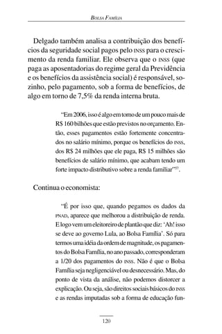 BOLSA FAMÍLIA



  Delgado também analisa a contribuição dos benefí-
cios da seguridade social pagos pelo INSS para o cresci-
mento da renda familiar. Ele observa que o INSS (que
paga as aposentadorias do regime geral da Previdência
e os benefícios da assistência social) é responsável, so-
zinho, pelo pagamento, sob a forma de benefícios, de
algo em torno de 7,5% da renda interna bruta.

            “Em 2006, isso é algo em torno de um pouco mais de
          R$ 160 bilhões que estão previstos no orçamento. En-
          tão, esses pagamentos estão fortemente concentra-
          dos no salário mínimo, porque os benefícios do INSS,
          dos R$ 24 milhões que ele paga, R$ 15 milhões são
          benefícios de salário mínimo, que acabam tendo um
          forte impacto distributivo sobre a renda familiar”57.

 Continua o economista:

             “É por isso que, quando pegamos os dados da
          PNAD, aparece que melhorou a distribuição de renda.
          E logo vem um eleitoreiro de plantão que diz: ‘Ah! isso
          se deve ao governo Lula, ao Bolsa Família’. Só para
          termos uma idéia da ordem de magnitude, os pagamen-
          tos do Bolsa Família, no ano passado, corresponderam
          a 1/20 dos pagamentos do INSS. Não é que o Bolsa
          Família seja negligenciável ou desnecessário. Mas, do
          ponto de vista da análise, não podemos distorcer a
          explicação. Ou seja, são direitos sociais básicos do INSS
          e as rendas imputadas sob a forma de educação fun-


                              120
 