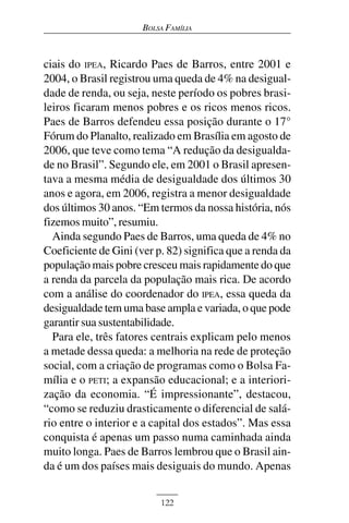 BOLSA FAMÍLIA



ciais do IPEA, Ricardo Paes de Barros, entre 2001 e
2004, o Brasil registrou uma queda de 4% na desigual-
dade de renda, ou seja, neste período os pobres brasi-
leiros ficaram menos pobres e os ricos menos ricos.
Paes de Barros defendeu essa posição durante o 17°
Fórum do Planalto, realizado em Brasília em agosto de
2006, que teve como tema “A redução da desigualda-
de no Brasil”. Segundo ele, em 2001 o Brasil apresen-
tava a mesma média de desigualdade dos últimos 30
anos e agora, em 2006, registra a menor desigualdade
dos últimos 30 anos. “Em termos da nossa história, nós
fizemos muito”, resumiu.
  Ainda segundo Paes de Barros, uma queda de 4% no
Coeficiente de Gini (ver p. 82) significa que a renda da
população mais pobre cresceu mais rapidamente do que
a renda da parcela da população mais rica. De acordo
com a análise do coordenador do IPEA, essa queda da
desigualdade tem uma base ampla e variada, o que pode
garantir sua sustentabilidade.
  Para ele, três fatores centrais explicam pelo menos
a metade dessa queda: a melhoria na rede de proteção
social, com a criação de programas como o Bolsa Fa-
mília e o PETI; a expansão educacional; e a interiori-
zação da economia. “É impressionante”, destacou,
“como se reduziu drasticamente o diferencial de salá-
rio entre o interior e a capital dos estados”. Mas essa
conquista é apenas um passo numa caminhada ainda
muito longa. Paes de Barros lembrou que o Brasil ain-
da é um dos países mais desiguais do mundo. Apenas


                          122
 