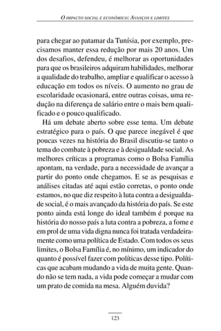 O IMPACTO SOCIAL E ECONÔMICO: AVANÇOS E LIMITES



para chegar ao patamar da Tunísia, por exemplo, pre-
cisamos manter essa redução por mais 20 anos. Um
dos desafios, defendeu, é melhorar as oportunidades
para que os brasileiros adquiram habilidades, melhorar
a qualidade do trabalho, ampliar e qualificar o acesso à
educação em todos os níveis. O aumento no grau de
escolaridade ocasionará, entre outras coisas, uma re-
dução na diferença de salário entre o mais bem quali-
ficado e o pouco qualificado.
  Há um debate aberto sobre esse tema. Um debate
estratégico para o país. O que parece inegável é que
poucas vezes na história do Brasil discutiu-se tanto o
tema do combate à pobreza e à desigualdade social. As
melhores críticas a programas como o Bolsa Família
apontam, na verdade, para a necessidade de avançar a
partir do ponto onde chegamos. E se as pesquisas e
análises citadas até aqui estão corretas, o ponto onde
estamos, no que diz respeito à luta contra a desigualda-
de social, é o mais avançado da história do país. Se este
ponto ainda está longe do ideal também é porque na
história do nosso país a luta contra a pobreza, a fome e
em prol de uma vida digna nunca foi tratada verdadeira-
mente como uma política de Estado. Com todos os seus
limites, o Bolsa Família é, no mínimo, um indicador do
quanto é possível fazer com políticas desse tipo. Políti-
cas que acabam mudando a vida de muita gente. Quan-
do não se tem nada, a vida pode começar a mudar com
um prato de comida na mesa. Alguém duvida?



                             123
 