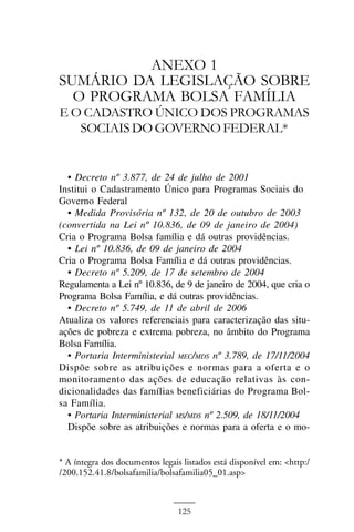 ANEXO I



          ANEXO 1
SUMÁRIO DA LEGISLAÇÃO SOBRE
  O PROGRAMA BOLSA FAMÍLIA
E O CADASTRO ÚNICO DOS PROGRAMAS
   SOCIAIS DO GOVERNO FEDERAL*


  • Decreto nº 3.877, de 24 de julho de 2001
Institui o Cadastramento Único para Programas Sociais do
Governo Federal
  • Medida Provisória nº 132, de 20 de outubro de 2003
(convertida na Lei nº 10.836, de 09 de janeiro de 2004)
Cria o Programa Bolsa família e dá outras providências.
  • Lei nº 10.836, de 09 de janeiro de 2004
Cria o Programa Bolsa Família e dá outras providências.
  • Decreto nº 5.209, de 17 de setembro de 2004
Regulamenta a Lei nº 10.836, de 9 de janeiro de 2004, que cria o
Programa Bolsa Família, e dá outras providências.
  • Decreto nº 5.749, de 11 de abril de 2006
Atualiza os valores referenciais para caracterização das situ-
ações de pobreza e extrema pobreza, no âmbito do Programa
Bolsa Família.
  • Portaria Interministerial MEC/MDS nº 3.789, de 17/11/2004
Dispõe sobre as atribuições e normas para a oferta e o
monitoramento das ações de educação relativas às con-
dicionalidades das famílias beneficiárias do Programa Bol-
sa Família.
  • Portaria Interministerial MS/MDS nº 2.509, de 18/11/2004
  Dispõe sobre as atribuições e normas para a oferta e o mo-


* A íntegra dos documentos legais listados está disponível em: <http:/
/200.152.41.8/bolsafamilia/bolsafamilia05_01.asp>



                                 125
 