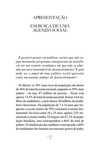 APRESENTAÇÃO



             APRESENTAÇÃO
           EM BUSCA DE UMA
            AGENDA SOCIAL




  É possível pensar em políticas sociais que não se-
jam meramente programas emergenciais de assistên-
cia em um cenário econômico em que não se obte-
nha um nível sustentável de desenvolvimento? E qual
pode ser o papel de uma política social agressiva
como mecanismo indutor de desenvolvimento?

  No Brasil, os 10% mais ricos da população são donos
de 46% do total da renda nacional, enquanto os 50% mais
pobres – ou seja, 87 milhões de pessoas – ficam com
apenas 13,3% do total da renda nacional. Somos 14,6 mi-
lhões de analfabetos, e pelo menos 30 milhões de analfa-
betos funcionais. Da população de 7 a 14 anos que fre-
qüenta a escola, menos de 70% concluem o ensino fun-
damental. Na faixa entre 18 e 25 anos, apenas 22% ter-
minaram o ensino médio. Os negros são 47,3% da popu-
lação brasileira, mas correspondem a 66% do total de
pobres. O rendimento das mulheres corresponde a 60%
do rendimento dos homens nos mesmos postos de traba-

                           9
 