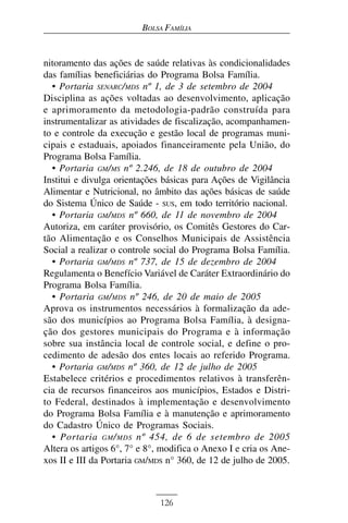 BOLSA FAMÍLIA


nitoramento das ações de saúde relativas às condicionalidades
das famílias beneficiárias do Programa Bolsa Família.
  • Portaria SENARC/MDS nº 1, de 3 de setembro de 2004
Disciplina as ações voltadas ao desenvolvimento, aplicação
e aprimoramento da metodologia-padrão construída para
instrumentalizar as atividades de fiscalização, acompanhamen-
to e controle da execução e gestão local de programas muni-
cipais e estaduais, apoiados financeiramente pela União, do
Programa Bolsa Família.
  • Portaria GM/MS nº 2.246, de 18 de outubro de 2004
Institui e divulga orientações básicas para Ações de Vigilância
Alimentar e Nutricional, no âmbito das ações básicas de saúde
do Sistema Único de Saúde - SUS, em todo território nacional.
  • Portaria GM/MDS nº 660, de 11 de novembro de 2004
Autoriza, em caráter provisório, os Comitês Gestores do Car-
tão Alimentação e os Conselhos Municipais de Assistência
Social a realizar o controle social do Programa Bolsa Família.
  • Portaria GM/MDS nº 737, de 15 de dezembro de 2004
Regulamenta o Benefício Variável de Caráter Extraordinário do
Programa Bolsa Família.
  • Portaria GM/MDS nº 246, de 20 de maio de 2005
Aprova os instrumentos necessários à formalização da ade-
são dos municípios ao Programa Bolsa Família, à designa-
ção dos gestores municipais do Programa e à informação
sobre sua instância local de controle social, e define o pro-
cedimento de adesão dos entes locais ao referido Programa.
  • Portaria GM/MDS nº 360, de 12 de julho de 2005
Estabelece critérios e procedimentos relativos à transferên-
cia de recursos financeiros aos municípios, Estados e Distri-
to Federal, destinados à implementação e desenvolvimento
do Programa Bolsa Família e à manutenção e aprimoramento
do Cadastro Único de Programas Sociais.
  • Portaria GM / MDS nº 454, de 6 de setembro de 2005
Altera os artigos 6°, 7° e 8°, modifica o Anexo I e cria os Ane-
xos II e III da Portaria GM/MDS n° 360, de 12 de julho de 2005.



                              126
 