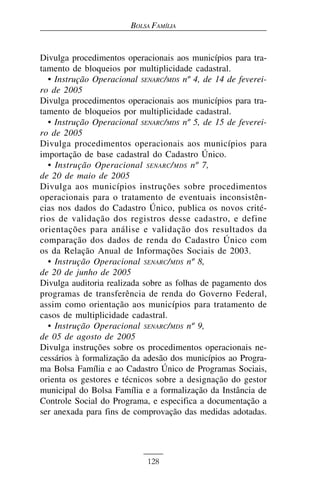 BOLSA FAMÍLIA


Divulga procedimentos operacionais aos municípios para tra-
tamento de bloqueios por multiplicidade cadastral.
  • Instrução Operacional SENARC/MDS nº 4, de 14 de feverei-
ro de 2005
Divulga procedimentos operacionais aos municípios para tra-
tamento de bloqueios por multiplicidade cadastral.
  • Instrução Operacional SENARC/MDS nº 5, de 15 de feverei-
ro de 2005
Divulga procedimentos operacionais aos municípios para
importação de base cadastral do Cadastro Único.
  • Instrução Operacional SENARC / MDS nº 7,
de 20 de maio de 2005
Divulga aos municípios instruções sobre procedimentos
operacionais para o tratamento de eventuais inconsistên-
cias nos dados do Cadastro Único, publica os novos crité-
rios de validação dos registros desse cadastro, e define
orientações para análise e validação dos resultados da
comparação dos dados de renda do Cadastro Único com
os da Relação Anual de Informações Sociais de 2003.
  • Instrução Operacional SENARC/MDS nº 8,
de 20 de junho de 2005
Divulga auditoria realizada sobre as folhas de pagamento dos
programas de transferência de renda do Governo Federal,
assim como orientação aos municípios para tratamento de
casos de multiplicidade cadastral.
  • Instrução Operacional SENARC/MDS nº 9,
de 05 de agosto de 2005
Divulga instruções sobre os procedimentos operacionais ne-
cessários à formalização da adesão dos municípios ao Progra-
ma Bolsa Família e ao Cadastro Único de Programas Sociais,
orienta os gestores e técnicos sobre a designação do gestor
municipal do Bolsa Família e a formalização da Instância de
Controle Social do Programa, e especifica a documentação a
ser anexada para fins de comprovação das medidas adotadas.




                            128
 