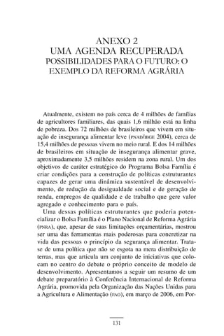 ANEXO II



           ANEXO 2
    UMA AGENDA RECUPERADA
   POSSIBILIDADES PARA O FUTURO: O
    EXEMPLO DA REFORMA AGRÁRIA



  Atualmente, existem no país cerca de 4 milhões de famílias
de agricultores familiares, das quais 1,6 milhão está na linha
de pobreza. Dos 72 milhões de brasileiros que vivem em situ-
ação de insegurança alimentar leve (PNAD/IBGE 2004), cerca de
15,4 milhões de pessoas vivem no meio rural. E dos 14 milhões
de brasileiros em situação de insegurança alimentar grave,
aproximadamente 3,5 milhões residem na zona rural. Um dos
objetivos de caráter estratégico do Programa Bolsa Família é
criar condições para a construção de políticas estruturantes
capazes de gerar uma dinâmica sustentável de desenvolvi-
mento, de redução da desigualdade social e de geração de
renda, empregos de qualidade e de trabalho que gere valor
agregado e conhecimento para o país.
  Uma dessas políticas estruturantes que poderia poten-
cializar o Bolsa Família é o Plano Nacional de Reforma Agrária
(PNRA), que, apesar de suas limitações orçamentárias, mostrou
ser uma das ferramentas mais poderosas para concretizar na
vida das pessoas o princípio da segurança alimentar. Trata-
se de uma política que não se esgota na mera distribuição de
terras, mas que articula um conjunto de iniciativas que colo-
cam no centro do debate o próprio conceito de modelo de
desenvolvimento. Apresentamos a seguir um resumo de um
debate preparatório à Conferência Internacional de Reforma
Agrária, promovida pela Organização das Nações Unidas para
a Agricultura e Alimentação (FAO), em março de 2006, em Por-



                             131
 