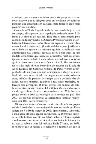BOLSA FAMÍLIA


to Alegre, que apresenta as linhas gerais do que pode ser esse
novo modelo e suas relações com um conjunto de políticas
públicas que deveriam ser adotadas para torná-lo algo mais
próximo da realidade.
  Cerca de 40% da força de trabalho do mundo hoje vivem
no campo, abrangendo uma população estimada entre 2 bi-
lhões e 3 bilhões de pessoas. Esse dado, apresentado pelo
economista Ignacy Sachs, na Oficina Preparatória para a Con-
ferência Internacional sobre Reforma Agrária e Desenvolvi-
mento Rural (CIRADR-FAO), já seria suficiente para justificar a
atualidade da agenda da reforma agrária. Atualidade esta
questionada nas últimas décadas pelos defensores de um
modelo econômico que associou o trabalho rural ao atraso,
igualou a modernidade à vida urbana e condenou a reforma
agrária como uma pauta anacrônica e inútil. Mas os núme-
ros citados pelo diretor honorário de estudos da Escola de
Altos Estudos em Ciências Sociais, de Paris, vieram acom-
panhados de diagnósticos que desmentem o elogio deslum-
brado de uma modernidade que segue expulsando, todos os
anos, milhões de pessoas do campo para a periferia das ci-
dades. Outros números, relativos à realidade brasileira, re-
forçam essa percepção. O Brasil possui 4,8 milhões de esta-
belecimentos rurais. Destes, 4,1 milhões são estabelecimen-
tos de agricultura familiar, responsáveis por 77% dos em-
pregos rurais e 60% da produção de alimentos no país. Em
2003, as cadeias produtivas da agricultura familiar respon-
diam por 10% do PIB brasileiro.
  Alicerçados nestes números, os debates da oficina prepa-
ratória à conferência internacional da FAO, realizada em Porto
Alegre de 7 a 10 de março de 2006, apresentaram, sobretudo,
a atualidade de uma agenda recuperada. A expressão justifi-
ca-se pela história recente do debate sobre a reforma agrária
e o desenvolvimento rural. A última conferência internacio-
nal da FAO sobre o tema foi realizada havia 27 anos, em 1979.
O silêncio que se seguiu é elucidativo a respeito do que se



                             132
 