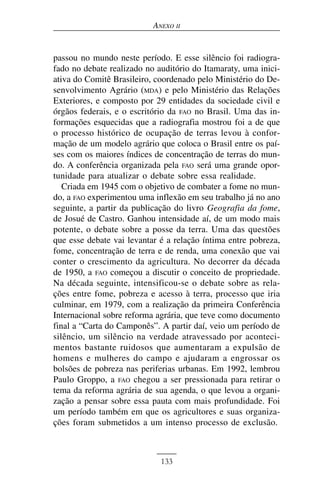 ANEXO II


passou no mundo neste período. E esse silêncio foi radiogra-
fado no debate realizado no auditório do Itamaraty, uma inici-
ativa do Comitê Brasileiro, coordenado pelo Ministério do De-
senvolvimento Agrário (MDA) e pelo Ministério das Relações
Exteriores, e composto por 29 entidades da sociedade civil e
órgãos federais, e o escritório da FAO no Brasil. Uma das in-
formações esquecidas que a radiografia mostrou foi a de que
o processo histórico de ocupação de terras levou à confor-
mação de um modelo agrário que coloca o Brasil entre os paí-
ses com os maiores índices de concentração de terras do mun-
do. A conferência organizada pela FAO será uma grande opor-
tunidade para atualizar o debate sobre essa realidade.
   Criada em 1945 com o objetivo de combater a fome no mun-
do, a FAO experimentou uma inflexão em seu trabalho já no ano
seguinte, a partir da publicação do livro Geografia da fome,
de Josué de Castro. Ganhou intensidade aí, de um modo mais
potente, o debate sobre a posse da terra. Uma das questões
que esse debate vai levantar é a relação íntima entre pobreza,
fome, concentração de terra e de renda, uma conexão que vai
conter o crescimento da agricultura. No decorrer da década
de 1950, a FAO começou a discutir o conceito de propriedade.
Na década seguinte, intensificou-se o debate sobre as rela-
ções entre fome, pobreza e acesso à terra, processo que iria
culminar, em 1979, com a realização da primeira Conferência
Internacional sobre reforma agrária, que teve como documento
final a “Carta do Camponês”. A partir daí, veio um período de
silêncio, um silêncio na verdade atravessado por aconteci-
mentos bastante ruidosos que aumentaram a expulsão de
homens e mulheres do campo e ajudaram a engrossar os
bolsões de pobreza nas periferias urbanas. Em 1992, lembrou
Paulo Groppo, a FAO chegou a ser pressionada para retirar o
tema da reforma agrária de sua agenda, o que levou a organi-
zação a pensar sobre essa pauta com mais profundidade. Foi
um período também em que os agricultores e suas organiza-
ções foram submetidos a um intenso processo de exclusão.



                             133
 