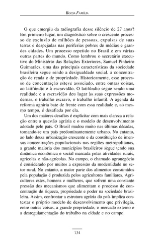 BOLSA FAMÍLIA


   O que emergiu da radiografia desse silêncio de 27 anos?
Em primeiro lugar, um diagnóstico sobre o crescente proces-
so de exclusão de milhões de pessoas, expulsas de suas
terras e despejadas nas periferias pobres de médias e gran-
des cidades. Um processo repetido no Brasil e em várias
outras partes do mundo. Como lembrou o secretário execu-
tivo do Ministério das Relações Exteriores, Samuel Pinheiro
Guimarães, uma das principais características da sociedade
brasileira segue sendo a desigualdade social, a concentra-
ção de renda e de propriedade. Historicamente, esse proces-
so de concentração esteve associado, entre outras coisas,
ao latifúndio e à escravidão. O latifúndio segue sendo uma
realidade e a escravidão deu lugar às suas expressões mo-
dernas, o trabalho escravo, o trabalho infantil. A agenda da
reforma agrária bate de frente com essa realidade e, ao mes-
mo tempo, é desafiada por ela.
   Um dos maiores desafios é explicitar com mais clareza a rela-
ção entre a questão agrária e o modelo de desenvolvimento
adotado pelo país. O Brasil mudou muito nas últimas décadas,
tornando-se um país predominantemente urbano. No entanto,
ao lado dessa urbanização crescente e da constituição de imen-
sas concentrações populacionais nas regiões metropolitanas,
a grande maioria dos municípios brasileiros segue tendo sua
dinâmica econômica e social marcada pelas atividades rurais,
agrícolas e não-agrícolas. No campo, o chamado agronegócio
é considerado por muitos a expressão da modernidade no se-
tor rural. No entanto, a maior parte dos alimentos consumidos
pela população é produzida pelos agricultores familiares. Agri-
cultores estes, homens e mulheres, que sofrem uma constante
pressão dos mecanismos que alimentam o processo de con-
centração de riqueza, propriedade e poder na sociedade brasi-
leira. Assim, confrontar a estrutura agrária do país implica con-
testar o próprio modelo de desenvolvimento que privilegia,
entre outras coisas, a grande propriedade, o mercado externo e
a desregulamentação do trabalho na cidade e no campo.



                              134
 