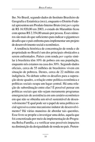 BOLSA FAMÍLIA



lho. No Brasil, segundo dados do Instituto Brasileiro de
Geografia e Estatística (IBGE), enquanto o Distrito Fede-
ral apresentou um Produto Interno Bruto (PIB) per capita
de R$ 16.920,00 em 2003, o estado do Maranhão ficou
com apenas R$ 2.354,00 anuais por pessoa. Esses núme-
ros são mais do que suficientes para indicar o gigantesco
desafio que o país enfrenta para implementar um projeto
de desenvolvimento social e econômico.
  A tendência histórica de concentração de renda e de
propriedade no Brasil é um dos principais obstáculos a
serem enfrentados. Países com renda per capita simi-
lar à brasileira têm 10% de pobres em sua população,
enquanto nós estamos na casa dos 30%. Segundo dados
oficiais, cerca de 55 milhões de brasileiros vivem em
situação de pobreza. Destes, cerca de 22 milhões em
indigência. No debate sobre os desafios para a supera-
ção deste quadro, a relação entre política econômica e
políticas sociais ocupa um lugar central. Há uma rela-
ção de subordinação entre elas? É possível pensar em
políticas sociais que não sejam meramente programas
emergenciais de assistência em um cenário econômico
em que não se obtenha um nível sustentável de desen-
volvimento? E qual pode ser o papel de uma política so-
cial agressiva como mecanismo indutor de desenvolvi-
mento? Há várias maneiras de abordar tais questões.
Esse livro se propõe a investigar uma delas, aquela que
foi concretizada por meio da implementação do Progra-
ma Bolsa Família, e a verificar seus possíveis impactos
na diminuição da desigualdade de renda no país. Preten-


                           10
 
