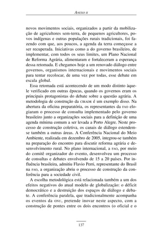 ANEXO II


novos movimentos sociais, organizados a partir da mobiliza-
ção de agricultores sem-terra, de pequenos agricultores, po-
vos indígenas e outras populações rurais tradicionais, foi fa-
zendo com que, aos poucos, a agenda da terra começasse a
ser recuperada. Iniciativas como a do governo brasileiro, de
implementar, com todos os seus limites, um Plano Nacional
de Reforma Agrária, alimentaram e fortaleceram a esperança
dessa retomada. E chegamos hoje a um renovado diálogo entre
governos, organismos internacionais e movimentos sociais
para tentar recolocar, de uma vez por todas, esse debate em
escala global.
   Essa retomada está acontecendo de um modo distinto àque-
le verificado em outras épocas, quando os governos eram os
principais protagonistas do debate sobre a questão agrária. A
metodologia de construção da CIRADR é um exemplo disso. Na
abertura da oficina preparatória, os representantes da FAO elo-
giaram o processo de consulta implementado pelo governo
brasileiro junto a organizações sociais para a definição de uma
agenda mínima comum a ser levada a Porto Alegre. Neste pro-
cesso de construção coletiva, os canais de diálogo estendem-
se também a outras áreas. A Conferência Nacional do Meio
Ambiente, realizada em dezembro de 2005, integrou-se também
na preparação do encontro para discutir reforma agrária e de-
senvolvimento rural. No plano internacional, a FAO, por meio
do comitê organizador do evento, desenvolveu um processo
de consultas e debates envolvendo de 15 a 20 países. Por in-
fluência brasileira, admitiu Flavio Perri, representante do Brasil
na FAO, a organização abriu o processo de construção da con-
ferência para a sociedade civil.
   A escolha metodológica está relacionada também a um dos
efeitos negativos do atual modelo de globalização: o déficit
democrático e a destruição dos espaços de diálogo e deba-
te. A conferência paralela, que tradicionalmente acompanha
os eventos da ONU , pretende inovar neste aspecto, com a
construção de pontes entre os dois encontros (o oficial e o



                               137
 