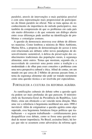 BOLSA FAMÍLIA


paralelo), através de intervenções o mais paritárias possível
e com uma representação mais proporcional de participan-
tes do fórum paralelo no oficial. Não se trata apenas do re-
conhecimento da importância do método participativo, mas
também da compreensão de que os problemas em cada país
são muito diferentes e de que somente um diálogo aberto
entre essas diferenças pode auxiliar na identificação de pro-
blemas e estratégias comuns.
  A questão da democracia atravessa esse debate de diferen-
tes maneiras. Como lembrou a ministra do Meio Ambiente,
Marina Silva, a proposta de democratização do acesso à terra
está relacionada aos debates sobre novos paradigmas de de-
senvolvimento sustentável, à defesa da preservação dos co-
nhecimentos tradicionais das populações rurais, à segurança
alimentar, entre outros. Temas que mostram, segundo ela, a
necessidade de construir uma ponte entre a tradição e a
modernidade e de olhar para esses conceitos e problemas com
uma nova perspectiva cultural e ética. Afinal de contas, em um
mundo em que cerca de 2 bilhões de pessoas passam fome, o
tema da segurança alimentar não pode ser tratado meramente
como uma questão técnica a ser resolvida por especialistas.

 FORTALECER A CULTURA DA REFORMA AGRÁRIA
   As ramificações culturais do debate sobre a questão agrá-
ria podem ser mais profundas do que parecem. O ministro-
chefe da Secretaria-Geral da Presidência da República, Luiz
Dulci, citou um obstáculo a ser vencido nesta direção. Mais
uma vez a referência à hegemonia neoliberal nos anos 1990 é
inevitável. Além de estigmatizar a questão agrária como algo
superado, essa hegemonia fortaleceu forças políticas que tra-
balharam – e seguem trabalhando – cotidianamente para
desqualificar esse debate, como se fosse uma questão resi-
dual de menor importância. No Brasil, assinalou Dulci, há for-
ças que não se assumem como adversárias da reforma agrá-



                             138
 