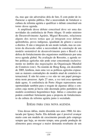 ANEXO II


ria, mas que são adversárias dela de fato. E com poder de in-
fluenciar a opinião pública. Daí a necessidade de fortalecer a
cultura da reforma agrária e qualificar o debate conceitual em
torno dessa agenda.
   A amplitude desse debate conceitual deve ser uma das
novidades da conferência de Porto Alegre. O então ministro
do Desenvolvimento Agrário, Miguel Rossetto, relacionou
alguns dos novos temas que já integram esse debate:
quilombolas, povos indígenas, igualdade de gênero e acesso
a direitos. E não o integram de um modo isolado, mas no con-
texto da discussão sobre a necessidade de construção de um
modelo sustentável de desenvolvimento para o Brasil e da
defesa do fortalecimento dos organismos multilaterais por uma
nova agenda global. Na avaliação de Rossetto, a agenda so-
bre políticas agrícolas não pode estar concentrada exclusiva-
mente no âmbito das negociações da Organização Mundial
do Comércio (OMC). Na reunião de Hong Kong, em dezembro
de 2005, lembrou, mais uma vez as políticas agrícolas expuse-
ram as maiores contradições do modelo atual de comércio in-
ternacional. E não há como a FAO não ter um papel protago-
nista neste processo. Após 27 anos, a FAO terá essa oportuni-
dade agora. A conferência de Porto Alegre representou uma
oportunidade também para o resgate de algumas idéias e con-
ceitos cuja morte já havia sido decretada pelos partidários do
modelo econômico hegemônico hoje. Idéias e conceitos que
podem contribuir fortemente para a proposta de fortalecimen-
to da cultura da reforma agrária junto à sociedade.

          IDÉIAS PARA UMA NOVA AGENDA
  Uma dessas idéias, muito discutida nos anos 1960, foi des-
tacada por Ignacy Sachs. Ela defende que é possível avançar
muito com um modelo de crescimento puxado pelo emprego
sempre que haja, ao mesmo tempo, uma grande produção de
alimentos para enxugar a maior demanda resultante de um



                             139
 