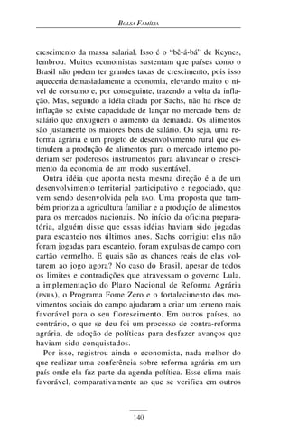 BOLSA FAMÍLIA


crescimento da massa salarial. Isso é o “bê-á-bá” de Keynes,
lembrou. Muitos economistas sustentam que países como o
Brasil não podem ter grandes taxas de crescimento, pois isso
aqueceria demasiadamente a economia, elevando muito o ní-
vel de consumo e, por conseguinte, trazendo a volta da infla-
ção. Mas, segundo a idéia citada por Sachs, não há risco de
inflação se existe capacidade de lançar no mercado bens de
salário que enxuguem o aumento da demanda. Os alimentos
são justamente os maiores bens de salário. Ou seja, uma re-
forma agrária e um projeto de desenvolvimento rural que es-
timulem a produção de alimentos para o mercado interno po-
deriam ser poderosos instrumentos para alavancar o cresci-
mento da economia de um modo sustentável.
  Outra idéia que aponta nesta mesma direção é a de um
desenvolvimento territorial participativo e negociado, que
vem sendo desenvolvida pela FAO. Uma proposta que tam-
bém prioriza a agricultura familiar e a produção de alimentos
para os mercados nacionais. No início da oficina prepara-
tória, alguém disse que essas idéias haviam sido jogadas
para escanteio nos últimos anos. Sachs corrigiu: elas não
foram jogadas para escanteio, foram expulsas de campo com
cartão vermelho. E quais são as chances reais de elas vol-
tarem ao jogo agora? No caso do Brasil, apesar de todos
os limites e contradições que atravessam o governo Lula,
a implementação do Plano Nacional de Reforma Agrária
(PNRA), o Programa Fome Zero e o fortalecimento dos mo-
vimentos sociais do campo ajudaram a criar um terreno mais
favorável para o seu florescimento. Em outros países, ao
contrário, o que se deu foi um processo de contra-reforma
agrária, de adoção de políticas para desfazer avanços que
haviam sido conquistados.
  Por isso, registrou ainda o economista, nada melhor do
que realizar uma conferência sobre reforma agrária em um
país onde ela faz parte da agenda política. Esse clima mais
favorável, comparativamente ao que se verifica em outros



                            140
 