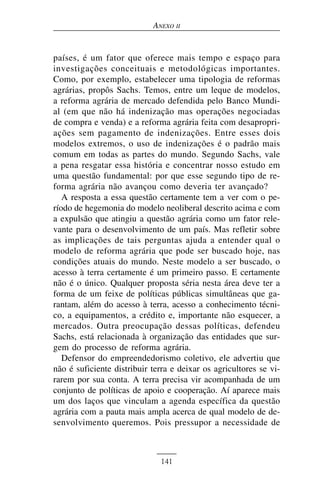 ANEXO II


países, é um fator que oferece mais tempo e espaço para
investigações conceituais e metodológicas importantes.
Como, por exemplo, estabelecer uma tipologia de reformas
agrárias, propôs Sachs. Temos, entre um leque de modelos,
a reforma agrária de mercado defendida pelo Banco Mundi-
al (em que não há indenização mas operações negociadas
de compra e venda) e a reforma agrária feita com desapropri-
ações sem pagamento de indenizações. Entre esses dois
modelos extremos, o uso de indenizações é o padrão mais
comum em todas as partes do mundo. Segundo Sachs, vale
a pena resgatar essa história e concentrar nosso estudo em
uma questão fundamental: por que esse segundo tipo de re-
forma agrária não avançou como deveria ter avançado?
   A resposta a essa questão certamente tem a ver com o pe-
ríodo de hegemonia do modelo neoliberal descrito acima e com
a expulsão que atingiu a questão agrária como um fator rele-
vante para o desenvolvimento de um país. Mas refletir sobre
as implicações de tais perguntas ajuda a entender qual o
modelo de reforma agrária que pode ser buscado hoje, nas
condições atuais do mundo. Neste modelo a ser buscado, o
acesso à terra certamente é um primeiro passo. E certamente
não é o único. Qualquer proposta séria nesta área deve ter a
forma de um feixe de políticas públicas simultâneas que ga-
rantam, além do acesso à terra, acesso a conhecimento técni-
co, a equipamentos, a crédito e, importante não esquecer, a
mercados. Outra preocupação dessas políticas, defendeu
Sachs, está relacionada à organização das entidades que sur-
gem do processo de reforma agrária.
   Defensor do empreendedorismo coletivo, ele advertiu que
não é suficiente distribuir terra e deixar os agricultores se vi-
rarem por sua conta. A terra precisa vir acompanhada de um
conjunto de políticas de apoio e cooperação. Aí aparece mais
um dos laços que vinculam a agenda específica da questão
agrária com a pauta mais ampla acerca de qual modelo de de-
senvolvimento queremos. Pois pressupor a necessidade de



                              141
 