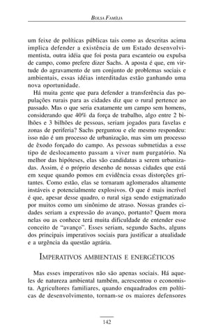 BOLSA FAMÍLIA


um feixe de políticas públicas tais como as descritas acima
implica defender a existência de um Estado desenvolvi-
mentista, outra idéia que foi posta para escanteio ou expulsa
de campo, como prefere dizer Sachs. A aposta é que, em vir-
tude do agravamento de um conjunto de problemas sociais e
ambientais, essas idéias interditadas estão ganhando uma
nova oportunidade.
   Há muita gente que para defender a transferência das po-
pulações rurais para as cidades diz que o rural pertence ao
passado. Mas o que seria exatamente um campo sem homens,
considerando que 40% da força de trabalho, algo entre 2 bi-
lhões e 3 bilhões de pessoas, seriam jogados para favelas e
zonas de periferia? Sachs perguntou e ele mesmo respondeu:
isso não é um processo de urbanização, mas sim um processo
de êxodo forçado do campo. As pessoas submetidas a esse
tipo de deslocamento passam a viver num purgatório. Na
melhor das hipóteses, elas são candidatas a serem urbaniza-
das. Assim, é o próprio desenho de nossas cidades que está
em xeque quando pomos em evidência essas distorções gri-
tantes. Como estão, elas se tornaram aglomerados altamente
instáveis e potencialmente explosivos. O que é mais incrível
é que, apesar desse quadro, o rural siga sendo estigmatizado
por muitos como um sinônimo de atraso. Nossas grandes ci-
dades seriam a expressão do avanço, portanto? Quem mora
nelas ou as conhece terá muita dificuldade de entender esse
conceito de “avanço”. Esses seriam, segundo Sachs, alguns
dos principais imperativos sociais para justificar a atualidade
e a urgência da questão agrária.

    IMPERATIVOS AMBIENTAIS               E ENERGÉTICOS

  Mas esses imperativos não são apenas sociais. Há aque-
les de natureza ambiental também, acrescentou o economis-
ta. Agricultores familiares, quando enquadrados em políti-
cas de desenvolvimento, tornam-se os maiores defensores



                             142
 