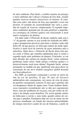 ANEXO II


do meio ambiente. Para Sachs, a melhor maneira de proteger
o meio ambiente não é deixar o homem de fora dele, criando
grandes reservas naturais inacessíveis ao homem. O cami-
nho seria outro: não deixar de fora, mas aprender a usar sem
destruir. O caminho da sustentabilidade não seria o cami-
nho da criação de reservas, simplesmente. O segundo impe-
rativo ambiental apontado por ele para justificar a importân-
cia estratégica da reforma agrária está relacionado à atual
matriz energética do planeta.
   Um dado sobre o Protocolo de Kyoto explicita onde está o
“X” da questão: mesmo se esse acordo for realizado em 100%,
o que é pouquíssimo provável, para dizer o mínimo, terão sido
feitos 6% do que precisa ser feito para reduzir de modo signi-
ficativo o atual nível de emissão de gases poluentes para a
atmosfera. Além disso, o Protocolo de Kyoto deixa fora paí-
ses como a China, que caminha rapidamente para se tornar a
segunda nação mais poluidora do planeta. Conclusão: se em
duas décadas não sairmos da energia fóssil, vamos enfrentar
problemas muito sérios. Onde entram a reforma agrária e o
desenvolvimento rural neste debate? Segundo Sachs, entram
justamente na medida em que significam uma peça-chave na
construção de um novo modelo energético global baseado
em biocombustíveis.
   Em 2005, já estaríamos começando a assistir ao início do
fim da era do petróleo. O que 30 anos de discurso
ambientalista não conseguiram, seis meses de crise do preço
do petróleo conseguiram, ironizou. É claro que o petróleo não
vai desaparecer dentro de alguns anos. Como lembrou Sachs,
essas transições normalmente não se dão por esgotamento
físico, nem por problemas de escassez, mas por razões de efi-
cácia e da relação custo–benefício. Foi assim quando saímos
da lenha para o carvão e, mais tarde, quando saímos do car-
vão para o petróleo. Estaríamos hoje em vias de entrar em um
processo semelhante, em função das imensas potencialidades
de energia renovável a partir do uso de biomassa, a partir do



                             143
 