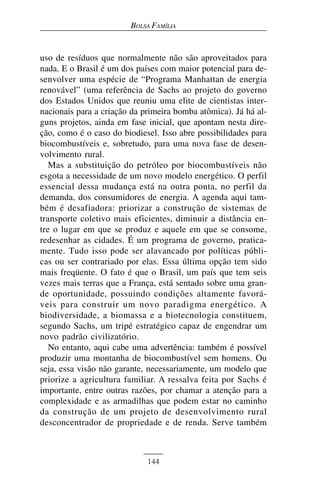 BOLSA FAMÍLIA


uso de resíduos que normalmente não são aproveitados para
nada. E o Brasil é um dos países com maior potencial para de-
senvolver uma espécie de “Programa Manhattan de energia
renovável” (uma referência de Sachs ao projeto do governo
dos Estados Unidos que reuniu uma elite de cientistas inter-
nacionais para a criação da primeira bomba atômica). Já há al-
guns projetos, ainda em fase inicial, que apontam nesta dire-
ção, como é o caso do biodiesel. Isso abre possibilidades para
biocombustíveis e, sobretudo, para uma nova fase de desen-
volvimento rural.
   Mas a substituição do petróleo por biocombustíveis não
esgota a necessidade de um novo modelo energético. O perfil
essencial dessa mudança está na outra ponta, no perfil da
demanda, dos consumidores de energia. A agenda aqui tam-
bém é desafiadora: priorizar a construção de sistemas de
transporte coletivo mais eficientes, diminuir a distância en-
tre o lugar em que se produz e aquele em que se consome,
redesenhar as cidades. É um programa de governo, pratica-
mente. Tudo isso pode ser alavancado por políticas públi-
cas ou ser contrariado por elas. Essa última opção tem sido
mais freqüente. O fato é que o Brasil, um país que tem seis
vezes mais terras que a França, está sentado sobre uma gran-
de oportunidade, possuindo condições altamente favorá-
veis para construir um novo paradigma energético. A
biodiversidade, a biomassa e a biotecnologia constituem,
segundo Sachs, um tripé estratégico capaz de engendrar um
novo padrão civilizatório.
   No entanto, aqui cabe uma advertência: também é possível
produzir uma montanha de biocombustível sem homens. Ou
seja, essa visão não garante, necessariamente, um modelo que
priorize a agricultura familiar. A ressalva feita por Sachs é
importante, entre outras razões, por chamar a atenção para a
complexidade e as armadilhas que podem estar no caminho
da construção de um projeto de desenvolvimento rural
desconcentrador de propriedade e de renda. Serve também



                             144
 