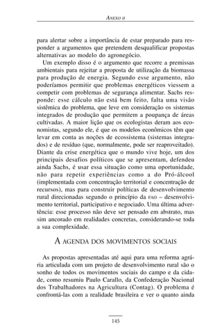 ANEXO II


para alertar sobre a importância de estar preparado para res-
ponder a argumentos que pretendem desqualificar propostas
alternativas ao modelo do agronegócio.
   Um exemplo disso é o argumento que recorre a premissas
ambientais para rejeitar a proposta de utilização da biomassa
para produção de energia. Segundo esse argumento, não
poderíamos permitir que problemas energéticos viessem a
competir com problemas de segurança alimentar. Sachs res-
ponde: esse cálculo não está bem feito, falta uma visão
sistêmica do problema, que leve em consideração os sistemas
integrados de produção que permitem a poupança de áreas
cultivadas. A maior lição que os ecologistas deram aos eco-
nomistas, segundo ele, é que os modelos econômicos têm que
levar em conta as noções de ecossistema (sistemas integra-
dos) e de resíduo (que, normalmente, pode ser reaproveitado).
Diante da crise energética que o mundo vive hoje, um dos
principais desafios políticos que se apresentam, defendeu
ainda Sachs, é usar essa situação como uma oportunidade,
não para repetir experiências como a do Pró-álcool
(implementada com concentração territorial e concentração de
recursos), mas para construir políticas de desenvolvimento
rural direcionadas segundo o princípio da FAO – desenvolvi-
mento territorial, participativo e negociado. Uma última adver-
tência: esse processo não deve ser pensado em abstrato, mas
sim ancorado em realidades concretas, considerando-se toda
a sua complexidade.

       A AGENDA DOS MOVIMENTOS SOCIAIS
   As propostas apresentadas até aqui para uma reforma agrá-
ria articulada com um projeto de desenvolvimento rural são o
sonho de todos os movimentos sociais do campo e da cida-
de, como resumiu Paulo Carallo, da Confederação Nacional
dos Trabalhadores na Agricultura (Contag). O problema é
confrontá-las com a realidade brasileira e ver o quanto ainda



                             145
 