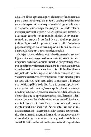 APRESENTAÇÃO



de, além disso, apontar alguns elementos fundamentais
para o debate sobre qual o modelo de desenvolvimento
necessário para superar o quadro de desigualdade soci-
al e violência urbana que afeta o país. Pretende falar de
avanços já conquistados e de seus possíveis limites. E
quer falar também sobre possibilidades. O texto apre-
sentado no Anexo 2, ao final deste trabalho, pretende
indicar algumas delas por meio de uma reflexão sobre o
papel estratégico da reforma agrária e de seu potencial
de articulação com outras políticas sociais.
  O objetivo central deste texto não é fazer nenhuma apo-
logia acrítica ao Programa Bolsa Família, mas sim contar
um pouco da história de uma iniciativa que pretende mos-
trar que é possível enfrentar a chaga da fome, da pobreza
e da desigualdade social no Brasil. Se o Bolsa Família e o
conjunto de políticas que se articulam com ele têm um
viés demasiadamente assistencialista, como dizem alguns
de seus críticos, seus resultados já mostram o impacto
que políticas públicas de distribuição de renda podem ter
na vida diária da população mais pobre. Neste sentido, é
um desafio histórico procurar analisar as dificuldades e os
obstáculos que se apresentam a essa luta. Estamos lidan-
do aqui com um desafio histórico e com uma dívida igual-
mente histórica. O Brasil teve o maior índice de cresci-
mento mundial no século XX. No entanto, isso não se tra-
duziu em redução das desigualdades sociais. Pelo contrá-
rio, elas aumentaram, transformando as grandes e as mé-
dias cidades brasileiras em áreas de grande instabilidade
social. O êxito do Bolsa Família, reconhecido hoje dentro


                            11
 