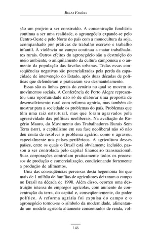 BOLSA FAMÍLIA


são um projeto a ser construído. A concentração fundiária
continua a ser uma realidade, o agronegócio expande-se pelo
Centro-Oeste e pelo Norte do país com a monocultura da soja,
acompanhado por práticas de trabalho escravo e trabalho
infantil. A violência no campo continua a matar trabalhado-
res rurais. Outros efeitos do agronegócio são a destruição do
meio ambiente, o aniquilamento da cultura camponesa e o au-
mento da população das favelas urbanas. Todas essas con-
seqüências negativas são potencializadas pela perda da capa-
cidade de intervenção do Estado, após duas décadas de polí-
ticas que defenderam e praticaram seu desmantelamento.
   Essas são as linhas gerais do cenário no qual se movem os
movimentos sociais. A Conferência de Porto Alegre represen-
tou uma oportunidade não só de elaborar uma proposta de
desenvolvimento rural com reforma agrária, mas também de
mostrar para a sociedade os problemas do país. Problemas que
têm uma raiz estrutural, mas que foram agravados pela
agressividade das políticas neoliberais. Na avaliação de Ro-
gério Mauro, do Movimento dos Trabalhadores Rurais Sem
Terra (MST), o capitalismo em sua fase neoliberal não só não
deu conta de resolver o problema agrário, como o agravou,
especialmente nos países periféricos. A agricultura desses
países, entre os quais o Brasil está obviamente incluído, pas-
sou a ser controlada pelo capital financeiro transnacional.
Suas corporações controlam praticamente todos os proces-
sos de produção e comercialização, condicionando fortemente
a produção de alimentos.
   Uma das conseqüências perversas desta hegemonia foi que
mais de 1 milhão de famílias de agricultores deixaram o campo
no Brasil na década de 1990. Além disso, ocorreu uma des-
truição intensa de empregos agrícolas, com aumento de con-
centração da terra, do capital e, conseqüentemente, do poder
político. A reforma agrária foi expulsa do campo e o
agronegócio tornou-se o símbolo da modernidade, alimentan-
do um modelo agrícola altamente concentrador de renda, vol-



                             146
 