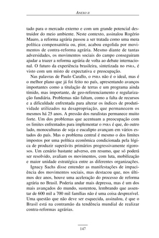 ANEXO II


tado para o mercado externo e com um grande potencial des-
truidor do meio ambiente. Neste contexto, assinalou Rogério
Mauro, a reforma agrária passou a ser tratada como uma mera
política compensatória ou, pior, acabou engolida por movi-
mentos de contra-reforma agrária. Mesmo diante de tantas
adversidades, os movimentos sociais do campo conseguiram
ajudar a trazer a reforma agrária de volta ao debate internacio-
nal. O futuro da experiência brasileira, sintetizada no PNRA, é
visto com um misto de expectativa e preocupação.
   Nas palavras de Paulo Carallo, o PNRA não é o ideal, mas é
o melhor plano que já foi feito no país, apresentando avanços
importantes como a titulação de terras e um programa ainda
tímido, mas importante, de geo-referenciamento e regulariza-
ção fundiária. Problemas não faltam, como a falta de recursos
e a dificuldade enfrentada para alterar os índices de produti-
vidade utilizados na desapropriação, que permanecem os
mesmos há 25 anos. A pressão dos ruralistas permanece muito
forte. Um dos problemas que acentuam a preocupação com
os limites enfrentados para implementar o PNRA é que, do outro
lado, monoculturas de soja e eucalipto avançam em vários es-
tados do país. Mas o problema central é mesmo o dos limites
impostos por uma política econômica condicionada pela lógi-
ca de produzir superávits primários progressivamente rigoro-
sos. Um cenário bastante adverso, em resumo, que só poderá
ser resolvido, avaliam os movimentos, com luta, mobilização
e maior unidade estratégica entre as diferentes organizações.
   Ignacy Sachs disse entender as manifestações de impaci-
ência dos movimentos sociais, mas destacou que, nos últi-
mos dez anos, houve uma aceleração do processo de reforma
agrária no Brasil. Poderia andar mais depressa, mas é um dos
mais avançados do mundo, sustentou, lembrando que assen-
tar de 600 mil a 700 mil famílias não é uma coisa desprezível.
Uma questão que não deve ser esquecida, assinalou, é que o
Brasil está na contramão da tendência mundial de realizar
contra-reformas agrárias.



                              147
 
