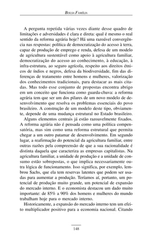 BOLSA FAMÍLIA


   A pergunta repetida várias vezes diante desse quadro de
limitações e adversidades é clara e direta: qual é mesmo o real
sentido da reforma agrária hoje? Há uma razoável convergên-
cia nas respostas: política de democratização do acesso à terra,
capaz de produção de emprego e renda, defesa de um modelo
de agricultura sustentável como apoio à agricultura familiar,
democratização do acesso ao conhecimento, à educação, à
infra-estrutura, ao seguro agrícola, respeito aos direitos étni-
cos de índios e negros, defesa da biodiversidade, fim das di-
ferenças de tratamento entre homens e mulheres, valorização
dos conhecimentos tradicionais, para destacar as mais cita-
das. Mas todo esse conjunto de propostas encontra abrigo
em um conceito que funciona como guarda-chuva: a reforma
agrária tem que ser um dos pilares de um novo modelo de de-
senvolvimento que resolva os problemas essenciais do povo
brasileiro. A construção de um modelo deste tipo, obviamen-
te, depende de uma mudança estrutural no Estado brasileiro.
   Alguns elementos centrais já estão razoavelmente fixados.
A reforma agrária não é pensada como uma política compen-
satória, mas sim como uma reforma estrutural que permita
chegar a um outro patamar de desenvolvimento. Em segundo
lugar, a reafirmação do potencial da agricultura familiar, entre
outras razões pela compreensão de que a sua racionalidade é
distinta daquela que caracteriza as empresas capitalistas. Na
agricultura familiar, a unidade de produção e a unidade de con-
sumo estão sobrepostas, o que implica necessariamente ou-
tra lógica de funcionamento. Isso significa, por exemplo, lem-
brou Sachs, que ela tem reservas latentes que podem ser usa-
das para aumentar a produção. Teríamos aí, portanto, um po-
tencial de produção muito grande, um potencial de expansão
do mercado interno. E o economista destacou um dado muito
importante: de 85% a 90% dos homens e mulheres do mundo
trabalham hoje para o mercado interno.
   Historicamente, a expansão do mercado interno tem um efei-
to multiplicador positivo para a economia nacional. Citando



                              148
 