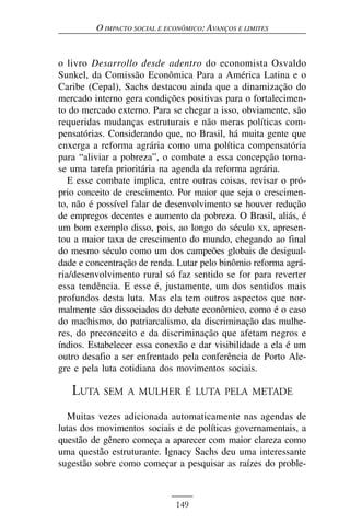 O IMPACTO SOCIAL E ECONÔMICO: AVANÇOS E LIMITES


o livro Desarrollo desde adentro do economista Osvaldo
Sunkel, da Comissão Econômica Para a América Latina e o
Caribe (Cepal), Sachs destacou ainda que a dinamização do
mercado interno gera condições positivas para o fortalecimen-
to do mercado externo. Para se chegar a isso, obviamente, são
requeridas mudanças estruturais e não meras políticas com-
pensatórias. Considerando que, no Brasil, há muita gente que
enxerga a reforma agrária como uma política compensatória
para “aliviar a pobreza”, o combate a essa concepção torna-
se uma tarefa prioritária na agenda da reforma agrária.
   E esse combate implica, entre outras coisas, revisar o pró-
prio conceito de crescimento. Por maior que seja o crescimen-
to, não é possível falar de desenvolvimento se houver redução
de empregos decentes e aumento da pobreza. O Brasil, aliás, é
um bom exemplo disso, pois, ao longo do século XX, apresen-
tou a maior taxa de crescimento do mundo, chegando ao final
do mesmo século como um dos campeões globais de desigual-
dade e concentração de renda. Lutar pelo binômio reforma agrá-
ria/desenvolvimento rural só faz sentido se for para reverter
essa tendência. E esse é, justamente, um dos sentidos mais
profundos desta luta. Mas ela tem outros aspectos que nor-
malmente são dissociados do debate econômico, como é o caso
do machismo, do patriarcalismo, da discriminação das mulhe-
res, do preconceito e da discriminação que afetam negros e
índios. Estabelecer essa conexão e dar visibilidade a ela é um
outro desafio a ser enfrentado pela conferência de Porto Ale-
gre e pela luta cotidiana dos movimentos sociais.

   LUTA SEM      A MULHER É LUTA PELA METADE

  Muitas vezes adicionada automaticamente nas agendas de
lutas dos movimentos sociais e de políticas governamentais, a
questão de gênero começa a aparecer com maior clareza como
uma questão estruturante. Ignacy Sachs deu uma interessante
sugestão sobre como começar a pesquisar as raízes do proble-



                              149
 