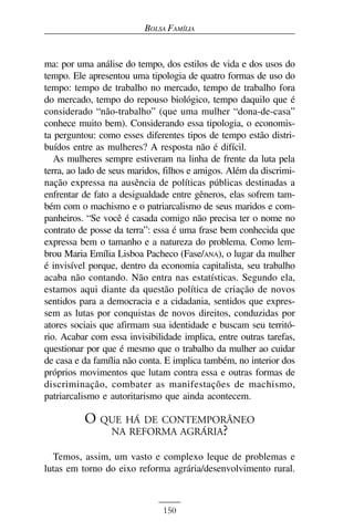 BOLSA FAMÍLIA


ma: por uma análise do tempo, dos estilos de vida e dos usos do
tempo. Ele apresentou uma tipologia de quatro formas de uso do
tempo: tempo de trabalho no mercado, tempo de trabalho fora
do mercado, tempo do repouso biológico, tempo daquilo que é
considerado “não-trabalho” (que uma mulher “dona-de-casa”
conhece muito bem). Considerando essa tipologia, o economis-
ta perguntou: como esses diferentes tipos de tempo estão distri-
buídos entre as mulheres? A resposta não é difícil.
   As mulheres sempre estiveram na linha de frente da luta pela
terra, ao lado de seus maridos, filhos e amigos. Além da discrimi-
nação expressa na ausência de políticas públicas destinadas a
enfrentar de fato a desigualdade entre gêneros, elas sofrem tam-
bém com o machismo e o patriarcalismo de seus maridos e com-
panheiros. “Se você é casada comigo não precisa ter o nome no
contrato de posse da terra”: essa é uma frase bem conhecida que
expressa bem o tamanho e a natureza do problema. Como lem-
brou Maria Emília Lisboa Pacheco (Fase/ANA), o lugar da mulher
é invisível porque, dentro da economia capitalista, seu trabalho
acaba não contando. Não entra nas estatísticas. Segundo ela,
estamos aqui diante da questão política de criação de novos
sentidos para a democracia e a cidadania, sentidos que expres-
sem as lutas por conquistas de novos direitos, conduzidas por
atores sociais que afirmam sua identidade e buscam seu territó-
rio. Acabar com essa invisibilidade implica, entre outras tarefas,
questionar por que é mesmo que o trabalho da mulher ao cuidar
de casa e da família não conta. E implica também, no interior dos
próprios movimentos que lutam contra essa e outras formas de
discriminação, combater as manifestações de machismo,
patriarcalismo e autoritarismo que ainda acontecem.

          O QUE HÁ DE CONTEMPORÂNEO
             NA REFORMA AGRÁRIA?

  Temos, assim, um vasto e complexo leque de problemas e
lutas em torno do eixo reforma agrária/desenvolvimento rural.



                               150
 