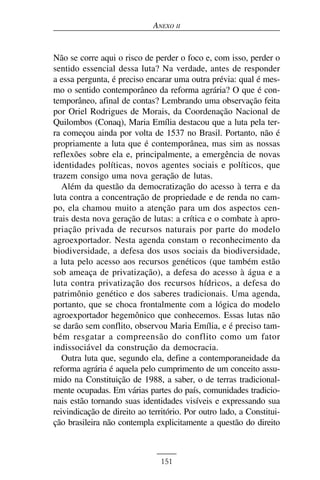ANEXO II


Não se corre aqui o risco de perder o foco e, com isso, perder o
sentido essencial dessa luta? Na verdade, antes de responder
a essa pergunta, é preciso encarar uma outra prévia: qual é mes-
mo o sentido contemporâneo da reforma agrária? O que é con-
temporâneo, afinal de contas? Lembrando uma observação feita
por Oriel Rodrigues de Morais, da Coordenação Nacional de
Quilombos (Conaq), Maria Emília destacou que a luta pela ter-
ra começou ainda por volta de 1537 no Brasil. Portanto, não é
propriamente a luta que é contemporânea, mas sim as nossas
reflexões sobre ela e, principalmente, a emergência de novas
identidades políticas, novos agentes sociais e políticos, que
trazem consigo uma nova geração de lutas.
   Além da questão da democratização do acesso à terra e da
luta contra a concentração de propriedade e de renda no cam-
po, ela chamou muito a atenção para um dos aspectos cen-
trais desta nova geração de lutas: a crítica e o combate à apro-
priação privada de recursos naturais por parte do modelo
agroexportador. Nesta agenda constam o reconhecimento da
biodiversidade, a defesa dos usos sociais da biodiversidade,
a luta pelo acesso aos recursos genéticos (que também estão
sob ameaça de privatização), a defesa do acesso à água e a
luta contra privatização dos recursos hídricos, a defesa do
patrimônio genético e dos saberes tradicionais. Uma agenda,
portanto, que se choca frontalmente com a lógica do modelo
agroexportador hegemônico que conhecemos. Essas lutas não
se darão sem conflito, observou Maria Emília, e é preciso tam-
bém resgatar a compreensão do conflito como um fator
indissociável da construção da democracia.
   Outra luta que, segundo ela, define a contemporaneidade da
reforma agrária é aquela pelo cumprimento de um conceito assu-
mido na Constituição de 1988, a saber, o de terras tradicional-
mente ocupadas. Em várias partes do país, comunidades tradicio-
nais estão tornando suas identidades visíveis e expressando sua
reivindicação de direito ao território. Por outro lado, a Constitui-
ção brasileira não contempla explicitamente a questão do direito



                                151
 