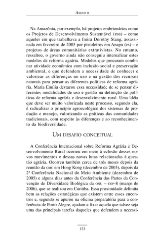 ANEXO II


   Na Amazônia, por exemplo, há projetos embrionários como
os Projetos de Desenvolvimento Sustentável ( PDS ) – como
aqueles em que trabalhava a freira Dorothy Stang, assassi-
nada em fevereiro de 2005 por pistoleiros em Anapu (PA) – e
projetos de áreas comunitárias extrativistas. No entanto,
ressaltou, o governo ainda não conseguiu internalizar estes
modelos de reforma agrária. Modelos que procuram combi-
nar atividade econômica com inclusão social e preservação
ambiental, e que defendem a necessidade de conhecer e
valorizar as diferenças no uso e na gestão dos recursos
naturais para pensar as diferentes políticas de reforma agrá-
ria. Maria Emília destacou essa necessidade de se pensar di-
ferentes modalidades de uso e gestão na definição de polí-
ticas de reforma agrária e desenvolvimento rural. Uma idéia
que deve ser muito valorizada neste processo, segundo ela,
é radicalizar o princípio agroecológico dos sistemas de pro-
dução e manejo, valorizando as práticas das comunidades
tradicionais, com respeito às diferenças e ao reconhecimen-
to da biodiversidade.

              UM DESAFIO CONCEITUAL
   A Conferência Internacional sobre Reforma Agrária e De-
senvolvimento Rural ocorreu em meio à eclosão desses no-
vos movimentos e dessas novas lutas relacionadas à ques-
tão agrária. Ocorreu também cerca de três meses depois da
reunião da OMC em Hong Kong (dezembro de 2005), depois da
2ª Conferência Nacional do Meio Ambiente (dezembro de
2005) e alguns dias antes da Conferência das Partes da Con-
venção de Diversidade Biológica da ONU – COP-8 (março de
2006), que se realizou em Curitiba. Essa proximidade delimita
bem as relações estratégicas que existem entre esses encon-
tros e, segundo se apurou na oficina preparatória para a con-
ferência de Porto Alegre, ajudam a fixar aquela que talvez seja
uma das principais tarefas daqueles que defendem a necessi-



                             153
 