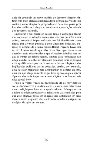 BOLSA FAMÍLIA


dade de construir um novo modelo de desenvolvimento: de-
finir com mais clareza a natureza dessa agenda que vai da luta
contra a concentração de propriedade e de renda, passa pela
luta das mulheres e chega ao combate à apropriação privada
dos recursos naturais.
   Encontrar o fio condutor dessas lutas e conseguir traçar
um mapa com as relações entre essas diversas questões é um
esforço conceitual importantíssimo que foi identificado como
tarefa, por diversas pessoas e com diferentes inflexões, du-
rante os debates da oficina CIRADR-Brasil. Pareceu haver um
razoável consenso de que não basta dizer que todas essas
questões estão relacionadas e que é preciso trabalhar em to-
das as frentes ao mesmo tempo. Embora essa formulação não
esteja errada, falta-lhe um elemento essencial: uma exposição
mais qualificada e precisa da natureza dessas relações e das
implicações políticas dessas conexões. Assim, por exemplo,
deve-se estar preparado para acompanhar os debates da OMC,
uma vez que são justamente as políticas agrícolas que expõem
algumas das mais importantes contradições da ordem econô-
mica global hoje.
   Falou-se várias vezes da necessidade de os movimentos
sociais fortalecerem a unidade entre si e entre suas lutas como
uma condição para levar essa agenda adiante. Pelo que se viu
e falou na oficina preparatória, talvez uma das condições para
que esse objetivo possa ser atingido seja justamente ter mais
clareza sobre o quanto elas estão relacionadas e exigem es-
tratégias de ação em comum.




                             154
 