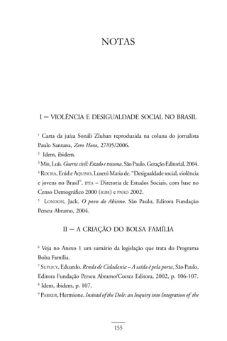 ANEXO II



                                  NOTAS




    I   – VIOLÊNCIA E DESIGUALDADE SOCIAL NO BRASIL
1
    Carta da juíza Sonáli Zluhan reproduzida na coluna do jornalista
Paulo Santana, Zero Hora, 27/05/2006.
2
        Idem, ibidem.
3
    MIR, Luís. Guerra civil: Estado e trauma. São Paulo, Geração Editorial, 2004.
4
    ROCHA, Enid e AQUINO, Luseni Maria de. “Desigualdade social, violência
e jovens no Brasil”.     IPEA   – Diretoria de Estudos Sociais, com base no
Censo Demográfico 2000 (IGBE) e PNAD 2002.
5
        LONDON, Jack. O povo do Abismo. São Paulo, Editora Fundação
Perseu Abramo, 2004.


                II   – A CRIAÇÃO DO BOLSA FAMÍLIA
6
    Veja no Anexo 1 um sumário da legislação que trata do Programa
Bolsa Família.
7
    SUPLICY, Eduardo. Renda de Cidadania – A saída é pela porta. São Paulo,
Editora Fundação Perseu Abramo/Cortez Editora, 2002, p. 106-107.
8
    Idem, ibidem, p. 107.
9
    PARKER, Hermione. Instead of the Dole: an Inquiry into Integration of the




                                       155
 