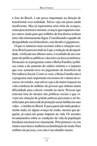 BOLSA FAMÍLIA



e fora do Brasil, é um passo importante na direção de
transformar essa realidade. Talvez seja um passo ainda
insuficiente. Mas já representou uma série de avanços,
como procuraremos mostrar, avanços que requerem mui-
tos outros ainda para que milhões de brasileiros tenham
uma vida minimamente digna. Considerando o quadro de
desigualdade social brasileiro, este desafio é gigantesco.
  O que os números mais recentes sobre a situação soci-
al no Brasil parecem indicar é que a redução da desigual-
dade, verificada nos últimos anos, é resultado de um con-
junto de políticas públicas e decisões na área econômica.
Destacam-se aí programas como o Bolsa Família e políti-
cas como a do aumento do salário mínimo e o impacto
que esse aumento teve no pagamento de benefícios da
Previdência Social. Como se verá, o Bolsa Família não é
o programa mais importante em termos de volume de re-
cursos investidos, mas talvez seja o de maior impacto na
vida cotidiana de milhões de pessoas que tinham muita
dificuldade para colocar comida na mesa. Pessoas que
estavam fora do alcance das políticas sociais e que vi-
viam em situação de grande pobreza passaram a ser be-
neficiadas por uma rede de proteção social inédita em suas
vidas – e inédita no Brasil. E para quem não tinha pratica-
mente nada, ter algum avanço de renda, mesmo que pe-
queno, já causa um grane impacto na vida. Os recentes
levantamentos sobre as condições de vida da população
brasileira mostram isso claramente. Pela primeira vez em
muitos anos houve melhoria na distribuição de renda. Para
milhões de pessoas, esse não é um detalhe menor.


                            12
 