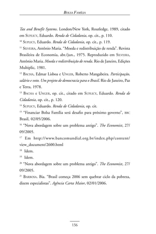 BOLSA FAMÍLIA



Tax and Benefit Systems. London/New York, Routledge, 1989, citado
em SUPLICY, Eduardo. Renda de Cidadania, op. cit., p. 110.
10
     SUPLICY, Eduardo. Renda de Cidadania, op. cit., p. 119.
11
     SILVEIRA, Antônio Maria. “Moeda e redistribuição de renda”. Revista
Brasileira de Economia, abr./jun., 1975. Reproduzido em SILVEIRA,
Antônio Maria. Moeda e redistribuição de renda. Rio de Janeiro, Edições
Multiplic, 1981.
12
     BACHA, Edmar Lisboa e UNGER, Roberto Mangabeira. Participação,
salário e voto. Um projeto de democracia para o Brasil. Rio de Janeiro, Paz
e Terra, 1978.
13
     BACHA e UNGER, op. cit., citado em SUPLICY, Eduardo. Renda de
Cidadania, op. cit., p. 120.
14
     SUPLICY, Eduardo. Renda de Cidadania, op. cit.
15
     “Financiar Bolsa Família será desafio para próximo governo”,      BBC

Brasil, 02/05/2006.
16
     “Nova abordagem sobre um problema antigo”. The Economist, 27/
09/2005.
17
      Em http://www.bancomundial.org.br/index.php/content/
view_document/2600.html
18
     Idem.
19
     Idem.
20
     “Nova abordagem sobre um problema antigo”. The Economist, 27/
09/2005.
21
     BARBOSA. Bia. “Brasil começa 2006 sem quebrar ciclo da pobreza,
dizem especialistas”. Agência Carta Maior, 02/01/2006.




                                   156
 
