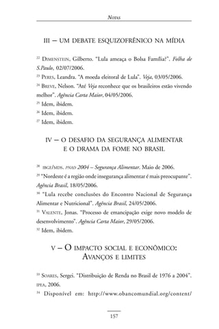 NOTAS



      III   – UM DEBATE ESQUIZOFRÊNICO NA MÍDIA
22
     DIMENSTEIN, Gilberto. “Lula ameaça o Bolsa Família?”. Folha de
S.Paulo, 02/07/2006.
23
     PERES, Leandra. “A moeda eleitoral de Lula”. Veja, 03/05/2006.
24
     BREVE, Nelson. “Até Veja reconhece que os brasileiros estão vivendo
melhor”. Agência Carta Maior, 04/05/2006.
25
     Idem, ibidem.
26
     Idem, ibidem.
27
     Idem, ibidem.


       IV   – O DESAFIO DA SEGURANÇA ALIMENTAR
                 E O DRAMA DA FOME NO BRASIL

28
     IBGE/MDS. PNAD   2004 – Segurança Alimentar. Maio de 2006.
29
     “Nordeste é a região onde insegurança alimentar é mais preocupante”.
Agência Brasil, 18/05/2006.
30
     “Lula recebe conclusões do Encontro Nacional de Segurança
Alimentar e Nutricional”. Agência Brasil, 24/05/2006.
31
     VALENTE, Jonas. “Processo de emancipação exige novo modelo de
desenvolvimento”. Agência Carta Maior, 29/05/2006.
32
     Idem, ibidem.


            V   – O IMPACTO SOCIAL E ECONÔMICO:
                      AVANÇOS E LIMITES
33
     SOARES, Sergei. “Distribuição de Renda no Brasil de 1976 a 2004”.
IPEA,   2006.
34
      Disponível em: http://www.obancomundial.org/content/


                                    157
 