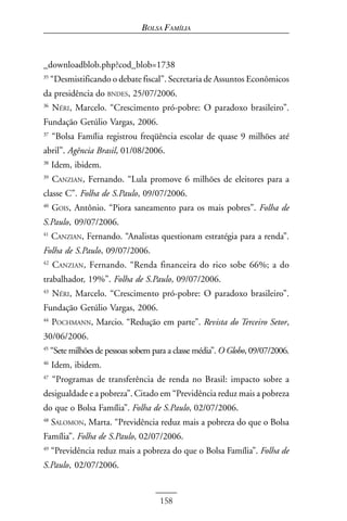 BOLSA FAMÍLIA



_downloadblob.php?cod_blob=1738
35
     “Desmistificando o debate fiscal”. Secretaria de Assuntos Econômicos
da presidência do BNDES, 25/07/2006.
36
     NÉRI, Marcelo. “Crescimento pró-pobre: O paradoxo brasileiro”.
Fundação Getúlio Vargas, 2006.
37
     “Bolsa Família registrou freqüência escolar de quase 9 milhões até
abril”. Agência Brasil, 01/08/2006.
38
     Idem, ibidem.
39
     CANZIAN, Fernando. “Lula promove 6 milhões de eleitores para a
classe C”. Folha de S.Paulo, 09/07/2006.
40
     GOIS, Antônio. “Piora saneamento para os mais pobres”. Folha de
S.Paulo, 09/07/2006.
41
     CANZIAN, Fernando. “Analistas questionam estratégia para a renda”.
Folha de S.Paulo, 09/07/2006.
42
     CANZIAN, Fernando. “Renda financeira do rico sobe 66%; a do
trabalhador, 19%”. Folha de S.Paulo, 09/07/2006.
43
     NÉRI, Marcelo. “Crescimento pró-pobre: O paradoxo brasileiro”.
Fundação Getúlio Vargas, 2006.
44
     POCHMANN, Marcio. “Redução em parte”. Revista do Terceiro Setor,
30/06/2006.
45
     “Sete milhões de pessoas sobem para a classe média”. O Globo, 09/07/2006.
46
     Idem, ibidem.
47
     “Programas de transferência de renda no Brasil: impacto sobre a
desigualdade e a pobreza”. Citado em “Previdência reduz mais a pobreza
do que o Bolsa Família”. Folha de S.Paulo, 02/07/2006.
48
     SALOMON, Marta. “Previdência reduz mais a pobreza do que o Bolsa
Família”. Folha de S.Paulo, 02/07/2006.
49
     “Previdência reduz mais a pobreza do que o Bolsa Família”. Folha de
S.Paulo, 02/07/2006.


                                      158
 