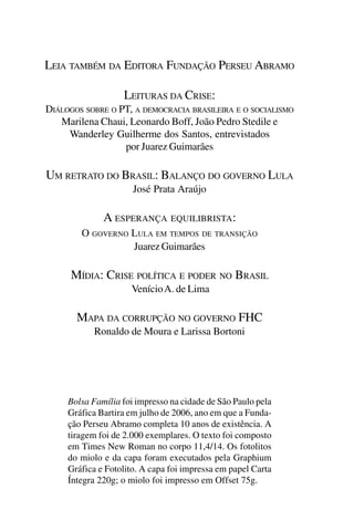 LEIA TAMBÉM DA EDITORA FUNDAÇÃO PERSEU ABRAMO

                   LEITURAS DA CRISE:
DIÁLOGOS SOBRE O PT, A DEMOCRACIA BRASILEIRA E O SOCIALISMO
   Marilena Chaui, Leonardo Boff, João Pedro Stedile e
     Wanderley Guilherme dos Santos, entrevistados
                  por Juarez Guimarães

UM RETRATO DO BRASIL: BALANÇO DO GOVERNO LULA
                      José Prata Araújo

              A ESPERANÇA EQUILIBRISTA:
        O GOVERNO LULA EM TEMPOS DE TRANSIÇÃO
                  Juarez Guimarães

      MÍDIA: CRISE POLÍTICA E PODER NO BRASIL
                     Venício A. de Lima

       MAPA DA CORRUPÇÃO NO GOVERNO FHC
           Ronaldo de Moura e Larissa Bortoni




     Bolsa Família foi impresso na cidade de São Paulo pela
     Gráfica Bartira em julho de 2006, ano em que a Funda-
     ção Perseu Abramo completa 10 anos de existência. A
     tiragem foi de 2.000 exemplares. O texto foi composto
     em Times New Roman no corpo 11,4/14. Os fotolitos
     do miolo e da capa foram executados pela Graphium
     Gráfica e Fotolito. A capa foi impressa em papel Carta
     Íntegra 220g; o miolo foi impresso em Offset 75g.
 