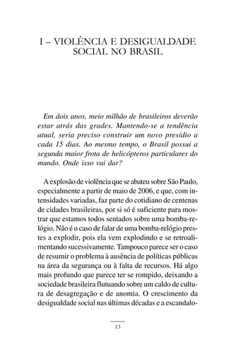 JOSÉ PRATA ARAÚJO



I – VIOLÊNCIA E DESIGUALDADE
       SOCIAL NO BRASIL




  Em dois anos, meio milhão de brasileiros deverão
estar atrás das grades. Mantendo-se a tendência
atual, seria preciso construir um novo presídio a
cada 15 dias. Ao mesmo tempo, o Brasil possui a
segunda maior frota de helicópteros particulares do
mundo. Onde isso vai dar?

  A explosão de violência que se abateu sobre São Paulo,
especialmente a partir de maio de 2006, e que, com in-
tensidades variadas, faz parte do cotidiano de centenas
de cidades brasileiras, por si só é suficiente para mos-
trar que estamos todos sentados sobre uma bomba-re-
lógio. Não é o caso de falar de uma bomba-relógio pres-
tes a explodir, pois ela vem explodindo e se retroali-
mentando sucessivamente. Tampouco parece ser o caso
de resumir o problema à ausência de políticas públicas
na área da segurança ou à falta de recursos. Há algo
mais profundo que parece ter se rompido, deixando a
sociedade brasileira flutuando sobre um caldo de cultu-
ra de desagregação e de anomia. O crescimento da
desigualdade social nas últimas décadas e a escandalo-


                           13
 