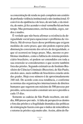 BOLSA FAMÍLIA



sa concentração de renda no país compõem um cenário
de profunda violência institucional e não-institucional. O
convívio da opulência e do luxo, de um lado, e da misé-
ria, de outro, já fez acender o sinal vermelho há um bom
tempo. Mas permanecemos, em boa medida, cegos, sur-
dos e mudos.
  É verdade que não basta afirmar a existência da de-
sigualdade social para equacionar o problema da vio-
lência. Há diversas faces desse problema que exigem
medidas de curto prazo, que não podem esperar pela
diminuição consistente dos níveis de desigualdade, o
que só ocorrerá no longo prazo. Mas, mesmo os pro-
blemas imediatos, como a falência do sistema peniten-
ciário brasileiro, só podem ser entendidos em toda a
sua extensão se considerarmos o que ocorre também
fora das prisões. Segundo estimativas do Instituto Bra-
sileiro de Ciências Criminais (Ibcecrim), de São Paulo,
em dois anos, meio milhão de brasileiros estarão atrás
das grades. Hoje esse número é de aproximadamente
340 mil. De acordo com essa tendência, e conforme
as normas das organizações internacionais de direitos
humanos que sugerem um máximo de 500 pessoas por
presídio, seria necessário construir um novo presídio a
cada 15 dias.
  Somente as cadeias de São Paulo recebem, em mé-
dia, 800 presos por mês. A falta de perspectivas dentro
e fora das prisões e a fragilidade dramática das políticas
de reintegração fazem com que o índice de reincidência
e retorno às prisões seja muito alto. Assim, além do flu-


                            14
 