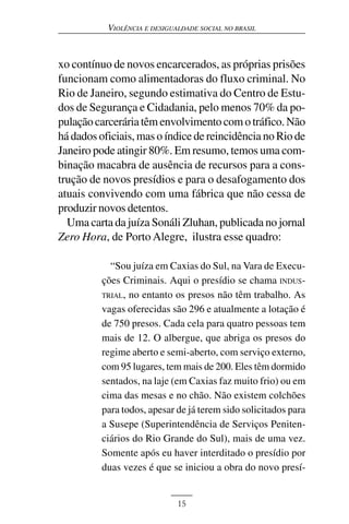 VIOLÊNCIA E DESIGUALDADE SOCIAL NO BRASIL



xo contínuo de novos encarcerados, as próprias prisões
funcionam como alimentadoras do fluxo criminal. No
Rio de Janeiro, segundo estimativa do Centro de Estu-
dos de Segurança e Cidadania, pelo menos 70% da po-
pulação carcerária têm envolvimento com o tráfico. Não
há dados oficiais, mas o índice de reincidência no Rio de
Janeiro pode atingir 80%. Em resumo, temos uma com-
binação macabra de ausência de recursos para a cons-
trução de novos presídios e para o desafogamento dos
atuais convivendo com uma fábrica que não cessa de
produzir novos detentos.
  Uma carta da juíza Sonáli Zluhan, publicada no jornal
Zero Hora, de Porto Alegre, ilustra esse quadro:

            “Sou juíza em Caxias do Sul, na Vara de Execu-
          ções Criminais. Aqui o presídio se chama INDUS-
          TRIAL, no entanto os presos não têm trabalho. As
          vagas oferecidas são 296 e atualmente a lotação é
          de 750 presos. Cada cela para quatro pessoas tem
          mais de 12. O albergue, que abriga os presos do
          regime aberto e semi-aberto, com serviço externo,
          com 95 lugares, tem mais de 200. Eles têm dormido
          sentados, na laje (em Caxias faz muito frio) ou em
          cima das mesas e no chão. Não existem colchões
          para todos, apesar de já terem sido solicitados para
          a Susepe (Superintendência de Serviços Peniten-
          ciários do Rio Grande do Sul), mais de uma vez.
          Somente após eu haver interditado o presídio por
          duas vezes é que se iniciou a obra do novo presí-


                              15
 