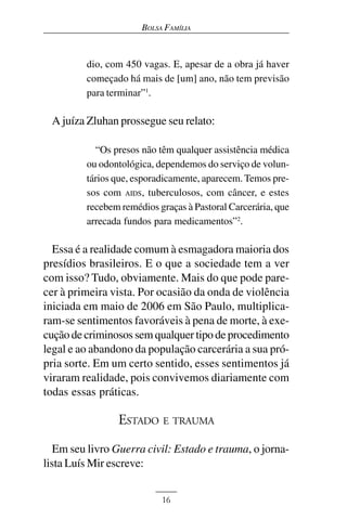 BOLSA FAMÍLIA



         dio, com 450 vagas. E, apesar de a obra já haver
         começado há mais de [um] ano, não tem previsão
         para terminar”1.

 A juíza Zluhan prossegue seu relato:

           “Os presos não têm qualquer assistência médica
         ou odontológica, dependemos do serviço de volun-
         tários que, esporadicamente, aparecem. Temos pre-
         sos com AIDS, tuberculosos, com câncer, e estes
         recebem remédios graças à Pastoral Carcerária, que
         arrecada fundos para medicamentos”2.

  Essa é a realidade comum à esmagadora maioria dos
presídios brasileiros. E o que a sociedade tem a ver
com isso? Tudo, obviamente. Mais do que pode pare-
cer à primeira vista. Por ocasião da onda de violência
iniciada em maio de 2006 em São Paulo, multiplica-
ram-se sentimentos favoráveis à pena de morte, à exe-
cução de criminosos sem qualquer tipo de procedimento
legal e ao abandono da população carcerária a sua pró-
pria sorte. Em um certo sentido, esses sentimentos já
viraram realidade, pois convivemos diariamente com
todas essas práticas.

                ESTADO E TRAUMA
   Em seu livro Guerra civil: Estado e trauma, o jorna-
lista Luís Mir escreve:


                           16
 