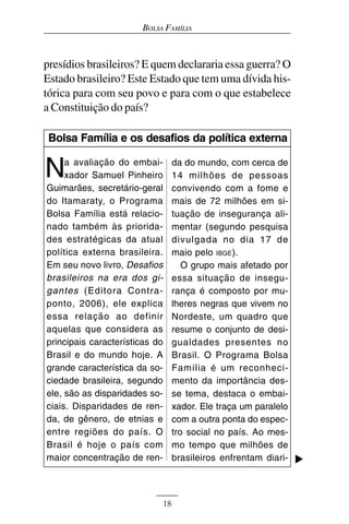 BOLSA FAMÍLIA



presídios brasileiros? E quem declararia essa guerra? O
Estado brasileiro? Este Estado que tem uma dívida his-
tórica para com seu povo e para com o que estabelece
a Constituição do país?

 Bolsa Família e os desafios da política externa


N    a avaliação do embai-
     xador Samuel Pinheiro
Guimarães, secretário-geral
                                 da do mundo, com cerca de
                                 14 milhões de pessoas
                                 convivendo com a fome e
do Itamaraty, o Programa         mais de 72 milhões em si-
Bolsa Família está relacio-      tuação de insegurança ali-
nado também às priorida-         mentar (segundo pesquisa
des estratégicas da atual        divulgada no dia 17 de
política externa brasileira.     maio pelo IBGE).
Em seu novo livro, Desafios         O grupo mais afetado por
brasileiros na era dos gi-       essa situação de insegu-
gantes (Editora Contra-          rança é composto por mu-
ponto, 2006), ele explica        lheres negras que vivem no
essa relação ao definir          Nordeste, um quadro que
aquelas que considera as         resume o conjunto de desi-
principais características do    gualdades presentes no
Brasil e do mundo hoje. A        Brasil. O Programa Bolsa
grande característica da so-     Família é um reconheci-
ciedade brasileira, segundo      mento da importância des-
ele, são as disparidades so-     se tema, destaca o embai-
ciais. Disparidades de ren-      xador. Ele traça um paralelo
da, de gênero, de etnias e       com a outra ponta do espec-
entre regiões do país. O         tro social no país. Ao mes-
Brasil é hoje o país com         mo tempo que milhões de
maior concentração de ren-       brasileiros enfrentam diari-



                            18
 