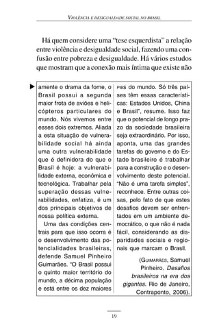 VIOLÊNCIA E DESIGUALDADE SOCIAL NO BRASIL



  Há quem considere uma “tese esquerdista” a relação
entre violência e desigualdade social, fazendo uma con-
fusão entre pobreza e desigualdade. Há vários estudos
que mostram que a conexão mais íntima que existe não

amente o drama da fome, o            PIBs do mundo. Só três paí-
Brasil possui a segunda              ses têm essas característi-
maior frota de aviões e heli-        cas: Estados Unidos, China
cópteros particulares do             e Brasil”, resume. Isso faz
mundo. Nós vivemos entre             que o potencial de longo pra-
esses dois extremos. Aliada          zo da sociedade brasileira
a esta situação de vulnera-          seja extraordinário. Por isso,
bilidade social há ainda             aponta, uma das grandes
uma outra vulnerabilidade            tarefas do governo e do Es-
que é definidora do que o            tado brasileiro é trabalhar
Brasil é hoje: a vulnerabi-          para a construção e o desen-
lidade externa, econômica e          volvimento deste potencial.
tecnológica. Trabalhar pela          “Não é uma tarefa simples”,
superação dessas vulne-              reconhece. Entre outras coi-
rabilidades, enfatiza, é um          sas, pelo fato de que estes
dos principais objetivos de          desafios devem ser enfren-
nossa política externa.              tados em um ambiente de-
   Uma das condições cen-            mocrático, o que não é nada
trais para que isso ocorra é         fácil, considerando as dis-
o desenvolvimento das po-            paridades sociais e regio-
tencialidades brasileiras,           nais que marcam o Brasil.
defende Samuel Pinheiro
                                             (GUIMARÃES, Samuel
Guimarães. “O Brasil possui
                                              Pinheiro. Desafios
o quinto maior território do
                                          brasileiros na era dos
mundo, a décima população
                                       gigantes. Rio de Janeiro,
e está entre os dez maiores
                                            Contraponto, 2006).



                                19
 