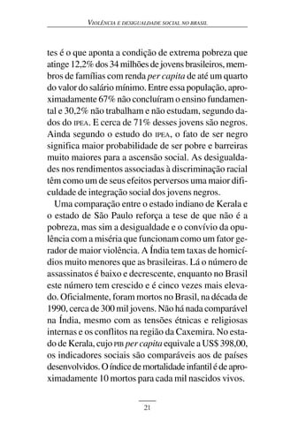 VIOLÊNCIA E DESIGUALDADE SOCIAL NO BRASIL



tes é o que aponta a condição de extrema pobreza que
atinge 12,2% dos 34 milhões de jovens brasileiros, mem-
bros de famílias com renda per capita de até um quarto
do valor do salário mínimo. Entre essa população, apro-
ximadamente 67% não concluíram o ensino fundamen-
tal e 30,2% não trabalham e não estudam, segundo da-
dos do IPEA. E cerca de 71% desses jovens são negros.
Ainda segundo o estudo do IPEA, o fato de ser negro
significa maior probabilidade de ser pobre e barreiras
muito maiores para a ascensão social. As desigualda-
des nos rendimentos associadas à discriminação racial
têm como um de seus efeitos perversos uma maior difi-
culdade de integração social dos jovens negros.
  Uma comparação entre o estado indiano de Kerala e
o estado de São Paulo reforça a tese de que não é a
pobreza, mas sim a desigualdade e o convívio da opu-
lência com a miséria que funcionam como um fator ge-
rador de maior violência. A Índia tem taxas de homicí-
dios muito menores que as brasileiras. Lá o número de
assassinatos é baixo e decrescente, enquanto no Brasil
este número tem crescido e é cinco vezes mais eleva-
do. Oficialmente, foram mortos no Brasil, na década de
1990, cerca de 300 mil jovens. Não há nada comparável
na Índia, mesmo com as tensões étnicas e religiosas
internas e os conflitos na região da Caxemira. No esta-
do de Kerala, cujo PIB per capita equivale a US$ 398,00,
os indicadores sociais são comparáveis aos de países
desenvolvidos. O índice de mortalidade infantil é de apro-
ximadamente 10 mortos para cada mil nascidos vivos.


                              21
 