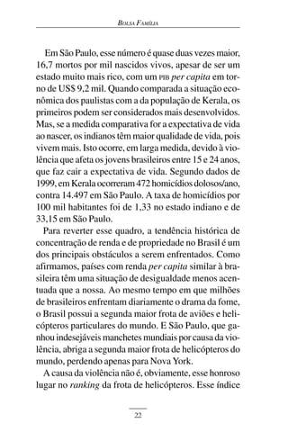 BOLSA FAMÍLIA



   Em São Paulo, esse número é quase duas vezes maior,
16,7 mortos por mil nascidos vivos, apesar de ser um
estado muito mais rico, com um PIB per capita em tor-
no de US$ 9,2 mil. Quando comparada a situação eco-
nômica dos paulistas com a da população de Kerala, os
primeiros podem ser considerados mais desenvolvidos.
Mas, se a medida comparativa for a expectativa de vida
ao nascer, os indianos têm maior qualidade de vida, pois
vivem mais. Isto ocorre, em larga medida, devido à vio-
lência que afeta os jovens brasileiros entre 15 e 24 anos,
que faz cair a expectativa de vida. Segundo dados de
1999, em Kerala ocorreram 472 homicídios dolosos/ano,
contra 14.497 em São Paulo. A taxa de homicídios por
100 mil habitantes foi de 1,33 no estado indiano e de
33,15 em São Paulo.
  Para reverter esse quadro, a tendência histórica de
concentração de renda e de propriedade no Brasil é um
dos principais obstáculos a serem enfrentados. Como
afirmamos, países com renda per capita similar à bra-
sileira têm uma situação de desigualdade menos acen-
tuada que a nossa. Ao mesmo tempo em que milhões
de brasileiros enfrentam diariamente o drama da fome,
o Brasil possui a segunda maior frota de aviões e heli-
cópteros particulares do mundo. E São Paulo, que ga-
nhou indesejáveis manchetes mundiais por causa da vio-
lência, abriga a segunda maior frota de helicópteros do
mundo, perdendo apenas para Nova York.
  A causa da violência não é, obviamente, esse honroso
lugar no ranking da frota de helicópteros. Esse índice


                            22
 