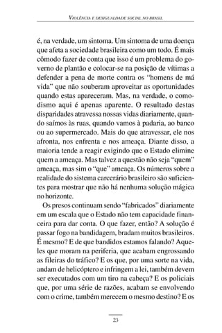 VIOLÊNCIA E DESIGUALDADE SOCIAL NO BRASIL



é, na verdade, um sintoma. Um sintoma de uma doença
que afeta a sociedade brasileira como um todo. É mais
cômodo fazer de conta que isso é um problema do go-
verno de plantão e colocar-se na posição de vítimas a
defender a pena de morte contra os “homens de má
vida” que não souberam aproveitar as oportunidades
quando estas apareceram. Mas, na verdade, o como-
dismo aqui é apenas aparente. O resultado destas
disparidades atravessa nossas vidas diariamente, quan-
do saímos às ruas, quando vamos à padaria, ao banco
ou ao supermercado. Mais do que atravessar, ele nos
afronta, nos enfrenta e nos ameaça. Diante disso, a
maioria tende a reagir exigindo que o Estado elimine
quem a ameaça. Mas talvez a questão não seja “quem”
ameaça, mas sim o “que” ameaça. Os números sobre a
realidade do sistema carcerário brasileiro são suficien-
tes para mostrar que não há nenhuma solução mágica
no horizonte.
  Os presos continuam sendo “fabricados” diariamente
em um escala que o Estado não tem capacidade finan-
ceira para dar conta. O que fazer, então? A solução é
passar fogo na bandidagem, bradam muitos brasileiros.
É mesmo? E de que bandidos estamos falando? Aque-
les que moram na periferia, que acabam engrossando
as fileiras do tráfico? E os que, por uma sorte na vida,
andam de helicóptero e infringem a lei, também devem
ser executados com um tiro na cabeça? E os policiais
que, por uma série de razões, acabam se envolvendo
com o crime, também merecem o mesmo destino? E os


                              23
 