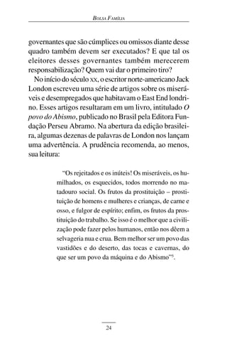 BOLSA FAMÍLIA



governantes que são cúmplices ou omissos diante desse
quadro também devem ser executados? E que tal os
eleitores desses governantes também merecerem
responsabilização? Quem vai dar o primeiro tiro?
  No início do século XX, o escritor norte-americano Jack
London escreveu uma série de artigos sobre os miserá-
veis e desempregados que habitavam o East End londri-
no. Esses artigos resultaram em um livro, intitulado O
povo do Abismo, publicado no Brasil pela Editora Fun-
dação Perseu Abramo. Na abertura da edição brasilei-
ra, algumas dezenas de palavras de London nos lançam
uma advertência. A prudência recomenda, ao menos,
sua leitura:

             “Os rejeitados e os inúteis! Os miseráveis, os hu-
          milhados, os esquecidos, todos morrendo no ma-
          tadouro social. Os frutos da prostituição – prosti-
          tuição de homens e mulheres e crianças, de carne e
          osso, e fulgor de espírito; enfim, os frutos da pros-
          tituição do trabalho. Se isso é o melhor que a civili-
          zação pode fazer pelos humanos, então nos dêem a
          selvageria nua e crua. Bem melhor ser um povo das
          vastidões e do deserto, das tocas e cavernas, do
          que ser um povo da máquina e do Abismo”5.




                              24
 